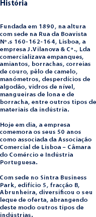 História Fundada em 1890, na altura com sede na Rua da Boavista Nº.s 160-162-164, Lisboa, a empresa J.Vilanova & Cª., Lda comercializava empanques, amiantos, borrachas, correias de couro, pêlo de camelo, manómetros, desperdícios de algodão, vidros de nível, mangueiras de lona e de borracha, entre outros tipos de materiais da indústria. Hoje em dia, a empresa comemora os seus 50 anos como associada da Associação Comercial de Lisboa – Câmara do Comércio e Indústria Portuguesa. Com sede no Sintra Business Park, edifício 5, fracção B, Abrunheira, diversificou o seu leque de oferta, abrangendo deste modo outros tipos de indústrias.